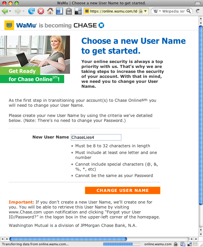 Choose a new User Name to get started. Your online security is always a top priority with us. 
			Thatâ€™s why we are taking steps to increase the security of your account. 
			With that in mind, we need you to change your User Name. Please create your new User Name by using the criteria weâ€™ve detailed below. 
				(Note: Thereâ€™s no need to change your Password.) 
					Must be 8 to 32 characters in length. Must include at least one letter and one number. Cannot include special characters (@, &, %, *, etc) Cannot be the same as your Passwor