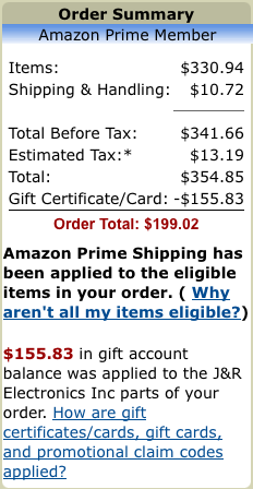 Items: $330.94 Shipping & Handling: 	$10.72 Total Before Tax: $341.66 Estimated Tax:* 	$13.19 Total: 	$354.85 Gift Certificate/Card: 	-$155.83 Order Total: $199.02 Amazon Prime Shipping has been applied to the eligible items in your order. ( Why aren't all my items eligible?)  $155.83 in gift account balance was applied to the J&R Electronics Inc parts of your order.